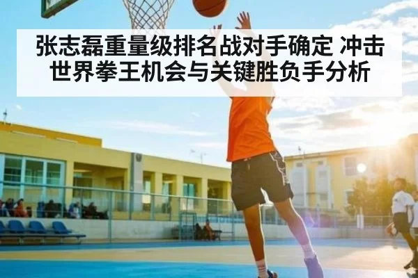 张志磊重量级排名战对手确定 冲击世界拳王机会与关键胜负手分析